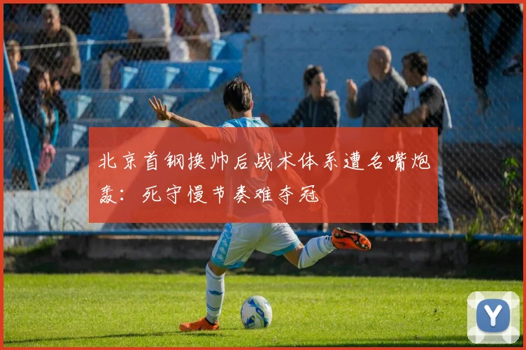 北京首钢换帅后战术体系遭名嘴炮轰：死守慢节奏难夺冠