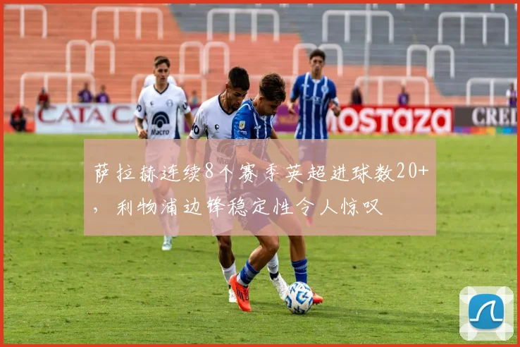 萨拉赫连续8个赛季英超进球数20+，利物浦边锋稳定性令人惊叹
