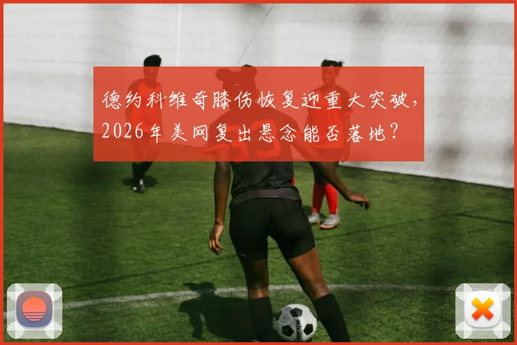 德约科维奇膝伤恢复迎重大突破，2026年美网复出悬念能否落地？