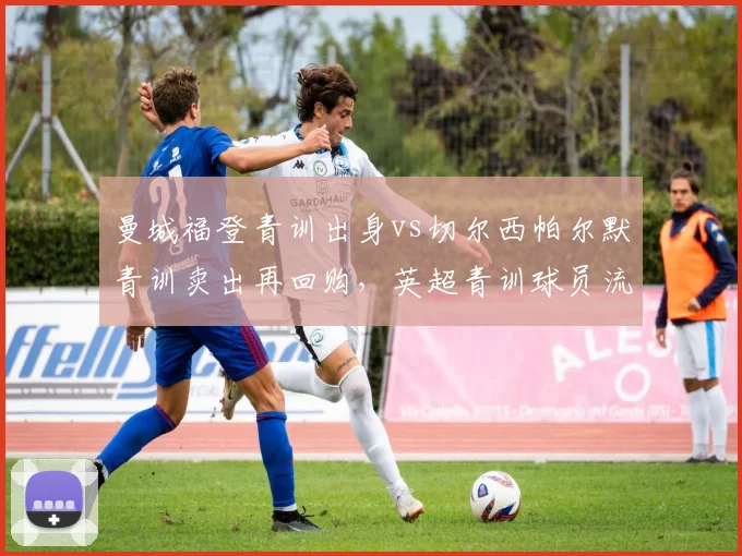 曼城福登青训出身vs切尔西帕尔默青训卖出再回购，英超青训球员流动模式对比