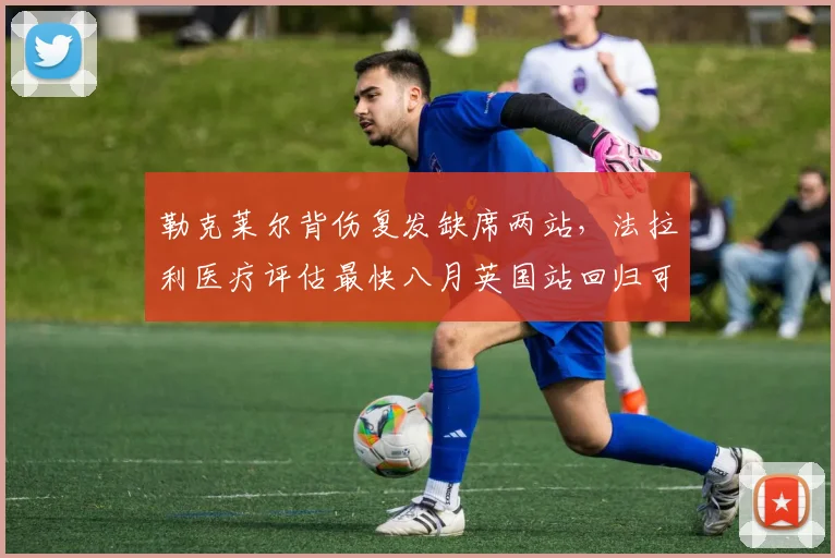 勒克莱尔背伤复发缺席两站，法拉利医疗评估最快八月英国站回归可能性